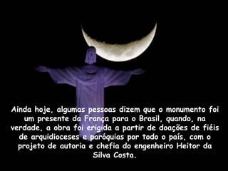 Ainda hoje, algumas pessoas dizem que o monumento foi
um presente da França para o Brasil, quando, na
verdade, a obra foi erigida a partir de doações de fiéis
de arquidioceses e paróquias por todo o país, com o
projeto de autoria e chefia do engenheiro Heitor da
Silva Costa.
 