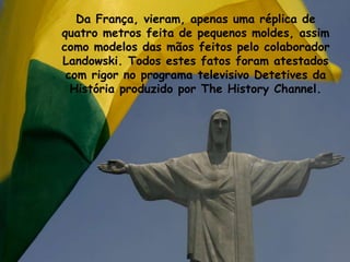 Da França, vieram, apenas uma réplica de
quatro metros feita de pequenos moldes, assim
como modelos das mãos feitos pelo colaborador
Landowski. Todos estes fatos foram atestados
com rigor no programa televisivo Detetives da
História produzido por The History Channel.
 