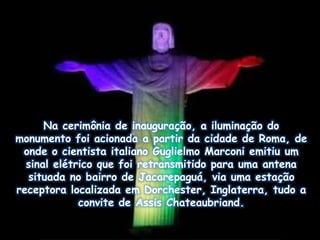 Na cerimônia de inauguração, a iluminação do
monumento foi acionada a partir da cidade de Roma, de
onde o cientista italiano Guglielmo Marconi emitiu um
sinal elétrico que foi retransmitido para uma antena
situada no bairro de Jacarepaguá, via uma estação
receptora localizada em Dorchester, Inglaterra, tudo a
convite de Assis Chateaubriand.
 