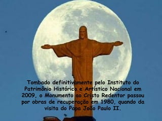Tombado definitivamente pelo Instituto do
Patrimônio Histórico e Artístico Nacional em
2009, o Monumento ao Cristo Redentor passou
por obras de recuperação em 1980, quando da
visita do Papa João Paulo II.
 