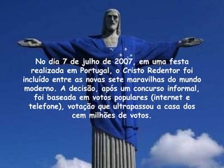 No dia 7 de julho de 2007, em uma festa
realizada em Portugal, o Cristo Redentor foi
incluído entre as novas sete maravilhas do mundo
moderno. A decisão, após um concurso informal,
foi baseada em votos populares (internet e
telefone), votação que ultrapassou a casa dos
cem milhões de votos.
 