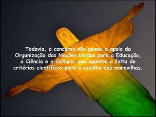 Todavia, o concurso não possui o apoio da
Organização das Nações Unidas para a Educação,
a Ciência e a Cultura, que apontou a falta de
critérios científicos para a escolha das maravilhas.
 