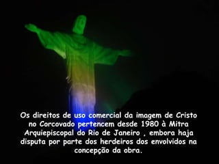 Os direitos de uso comercial da imagem de Cristo
no Corcovado pertencem desde 1980 à Mitra
Arquiepiscopal do Rio de Janeiro , embora haja
disputa por parte dos herdeiros dos envolvidos na
concepção da obra.
 