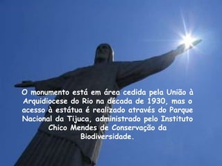 O monumento está em área cedida pela União à
Arquidiocese do Rio na década de 1930, mas o
acesso à estátua é realizado através do Parque
Nacional da Tijuca, administrado pelo Instituto
Chico Mendes de Conservação da
Biodiversidade.
 