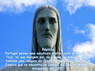 Réplicas
Portugal possui uma escultura similar junto à foz do Rio
Tejo, na sua margem sul, na cidade de Almada. Existe
também uma imagem do Cristo Rei anterior à do Rio de
Janeiro que se encontra no Caniço, na Ilha da Madeira,
inaugurada em 1927.
 