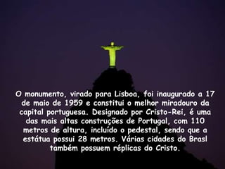 O monumento, virado para Lisboa, foi inaugurado a 17
de maio de 1959 e constitui o melhor miradouro da
capital portuguesa. Designado por Cristo-Rei, é uma
das mais altas construções de Portugal, com 110
metros de altura, incluído o pedestal, sendo que a
estátua possui 28 metros. Várias cidades do Brasl
também possuem réplicas do Cristo.
 