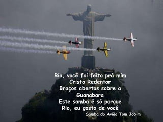 Rio, você foi feito prá mim
Cristo Redentor
Braços abertos sobre a
Guanabara
Este samba é só porque
Rio, eu gosto de você
Samba do Avião Tom Jobim
 