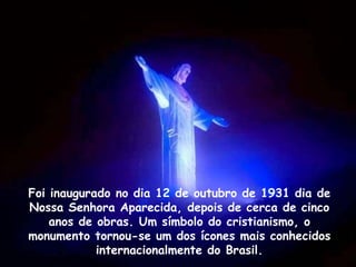 Foi inaugurado no dia 12 de outubro de 1931 dia de
Nossa Senhora Aparecida, depois de cerca de cinco
anos de obras. Um símbolo do cristianismo, o
monumento tornou-se um dos ícones mais conhecidos
internacionalmente do Brasil.
 