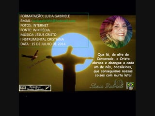 Que lá, do alto do
Corcovado, o Cristo
abrace e abençoe a cada
um de nós, brasileiros,
que conseguimos nossas
coisas com muita luta!
FORMATAÇÃO: LUZIA GABRIELE
EMAIL: luziagabriele@hotmail.com
FOTOS: INTERNET
FONTE: WIKIPÉDIA
MÚSICA: JESUS CRISTO
I NSTRUMENTAL CRISTIANA
DATA : 15 DE JULHO DE 2014
 