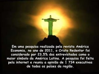 Em uma pesquisa realizada pela revista América
Economia, no ano de 2011, o Cristo Redentor foi
considerado por 23,5% dos entrevistados como o
maior símbolo da América Latina. A pesquisa foi feita
pela internet e reuniu a opinião de 1 734 executivos
de todos os países da região.
 