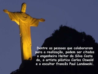 Dentre as pessoas que colaboraram
para a realização, podem ser citados
o engenheiro Heitor da Silva Costa
do, o artista plástico Carlos Oswald
e o escultor francês Paul Landowski.
 