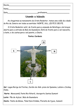 Escola_______________________________________________________
Nome_______________________________________________________
Data___________________________professora____________________
Usando a bússula
Ao chegarmos ao monumento do Cristo Redentor, temos uma visão da cidade
do Rio de Janeiro em todos os sentidos: NORTE, SUL, LESTE E OESTE.
O Cristo Redentor está de frente para a enseada de Botafogo e de braços
aberto para a entrada da Baía de Guanabara. Está de frente para o sol nascente,
a leste, e de costas para o sol poente, a Oeste.
Pontos Cardeais
Sul: Lagoa Rorigo de Freitas, Jardim de Alah. praia de Ipanema, Leblon e Jockey
Clube.
Norte: Maracannã, Ponte Rio-Niterói, Aeroporto Santos Dumont
Leste: Pão de Açúcar, Baía de Guanabara
Oeste: Pedra da Gávea, Túnel Dois Irmãos, Floresta da tijuca, Sumaré
S N
O
L
 