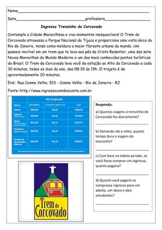 Nome_______________________________________________________
Data_____________________________professora___________________
Ingresso Trenzinho do Corcovado
Contemple a Cidade Maravilhosa e viva momentos inesquecíveis! O Trem do
Corcovado atravessa o Parque Nacional da Tijuca e proporciona uma vista única do
Rio de Janeiro, tendo como moldura a maior floresta urbana do mundo. Um
passeio incrível em um trem que te leva aos pés do Cristo Redentor, uma das sete
Novas Maravilhas do Mundo Moderno e um dos mais conhecidos pontos turísticos
do Brasil. O Trem do Corcovado leva você da estação ao Alto do Corcovado a cada
30 minutos, todos os dias do ano, das 08:30 às 19h. O trajeto é de
aproximadamente 20 minutos.
End.: Rua Cosme Velho, 513 - Cosme Velho - Rio de Janeiro - RJ
Fonte: http://www.ingressocomdesconto.com.br
Responda:
a) Quantas viagens o trenzinho do
Corcovado faz diariamente?
---------------------------------------------
b) Somando ida e volta, quanto
tempo dura a viagem do
trenzinho?
____________________________
c) Com base na tabela ao lado, se
você fosse comprar um ingresso,
quanto pagaria?
____________________________
d) Quanto você pagaria se
comprasse ingresso para um
adulto, um idoso e dois
estudantes?
____________________________
 