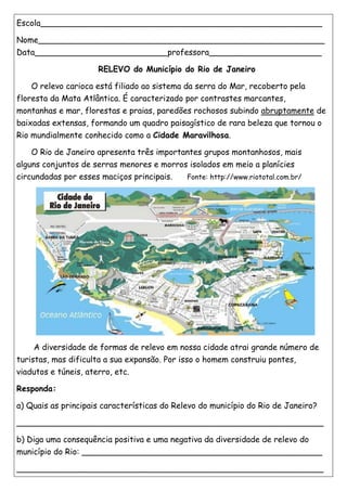 Escola_______________________________________________________
Nome________________________________________________________
Data__________________________professora______________________
RELEVO do Município do Rio de Janeiro
O relevo carioca está filiado ao sistema da serra do Mar, recoberto pela
floresta da Mata Atlântica. É caracterizado por contrastes marcantes,
montanhas e mar, florestas e praias, paredões rochosos subindo abruptamente de
baixadas extensas, formando um quadro paisagístico de rara beleza que tornou o
Rio mundialmente conhecido como a Cidade Maravilhosa.
O Rio de Janeiro apresenta três importantes grupos montanhosos, mais
alguns conjuntos de serras menores e morros isolados em meio a planícies
circundadas por esses maciços principais. Fonte: http://www.riototal.com.br/
A diversidade de formas de relevo em nossa cidade atrai grande número de
turistas, mas dificulta a sua expansão. Por isso o homem construiu pontes,
viadutos e túneis, aterro, etc.
Responda:
a) Quais as principais características do Relevo do município do Rio de Janeiro?
____________________________________________________________
b) Diga uma consequência positiva e uma negativa da diversidade de relevo do
município do Rio: _______________________________________________
____________________________________________________________
 