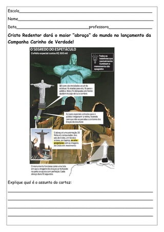 Escola_______________________________________________________
Nome________________________________________________________
Data______________________________professora__________________
Cristo Redentor dará o maior “abraço” do mundo no lançamento da
Campanha Carinho de Verdade!
Explique qual é o assunto do cartaz:
____________________________________________________________
____________________________________________________________
____________________________________________________________
____________________________________________________________
 