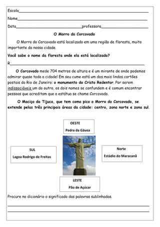 Escola_______________________________________________________
Nome_______________________________________________________
Data____________________________professora____________________
O Morro do Corcovado
O Morro do Corcovado está localizado em uma região de floresta, muito
importante da nossa cidade.
Você sabe o nome da floresta onde ela está localizado?
R_________________________________________________________
O Corcovado mede 704 metros de altura e é um mirante de onde podemos
admirar quase toda a cidade! Em seu cume está um dos mais lindos cartões
postais do Rio de Janeiro: o monumento do Cristo Redentor. Por serem
indissociáveis um do outro, os dois nomes se confundem e é comum encontrar
pessoas que acreditam que a estátua se chame Corcovado.
O Maciço da Tijuca, que tem como pico o Morro do Corcovado, se
extende pelas três principais áreas da cidade: centro, zona norte e zona sul.
Procure no dicionário o significado das palavras sublinhadas.
____________________________________________________________
____________________________________________________________
SUL
Lagoa Rodrigo de Freitas
OESTE
Pedra da Gávea
LESTE
Pão de Açúcar
Norte
Estádio do Maracanã
 
