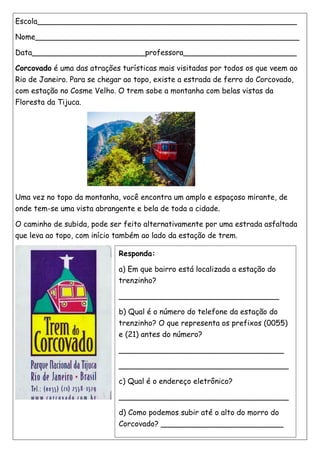 Escola_______________________________________________________
Nome________________________________________________________
Data________________________professora________________________
Corcovado é uma das atrações turísticas mais visitadas por todos os que veem ao
Rio de Janeiro. Para se chegar ao topo, existe a estrada de ferro do Corcovado,
com estação no Cosme Velho. O trem sobe a montanha com belas vistas da
Floresta da Tijuca.
Uma vez no topo da montanha, você encontra um amplo e espaçoso mirante, de
onde tem-se uma vista abrangente e bela de toda a cidade.
O caminho de subida, pode ser feito alternativamente por uma estrada asfaltada
que leva ao topo, com início também ao lado da estação de trem.
Responda:
a) Em que bairro está localizada a estação do
trenzinho?
__________________________________
b) Qual é o número do telefone da estação do
trenzinho? O que representa os prefixos (0055)
e (21) antes do número?
___________________________________
____________________________________
c) Qual é o endereço eletrônico?
____________________________________
d) Como podemos subir até o alto do morro do
Corcovado? __________________________
 