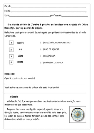 Escola______________________________________________________
Nome_______________________________________________________
Data_____________________________ professora___________________
Na cidade do Rio de Janeiro é possível se localizar com a ajuda do Cristo
Redentor, cartão-postal da cidade.
Relacione cada ponto cardeal às paisagens que podem ser observadas do alto do
Corcovado.
Responda:
Qual é o bairro da sua escola?
___________________________________________________________
Você sabe em que zona da cidade ele está localizado?
___________________________________________________________
Bússola
A bússola foi, é, e sempre será um dos instrumentos de orientação mais
importantes que possuímos.
Pequena haste em um líquido especial, aponta sempre a
direção norte, sendo magneticamente atraída para esse pólo.
No visor da bússola temos também a rosa dos ventos, para
determinar a leitura com precisão.
1
2
3
4
NORTE
SUL
LESTE
OESTE
( ) LAGOA RODRIGO DE FREITAS
( ) PÃO DE AÇÚCAR
( ) MARACANÃ
( ) FLORESTA DA TIJUCA
 