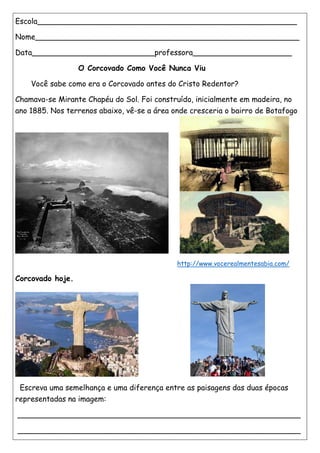Escola_______________________________________________________
Nome________________________________________________________
Data__________________________professora_____________________
O Corcovado Como Você Nunca Viu
Você sabe como era o Corcovado antes do Cristo Redentor?
Chamava-se Mirante Chapéu do Sol. Foi construído, inicialmente em madeira, no
ano 1885. Nos terrenos abaixo, vê-se a área onde cresceria o bairro de Botafogo
http://www.vocerealmentesabia.com/
Corcovado hoje.
Escreva uma semelhança e uma diferença entre as paisagens das duas épocas
representadas na imagem:
____________________________________________________________
____________________________________________________________
 
