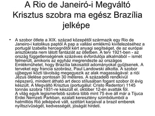 A Rio de Janeiró-i Megváltó
 Krisztus szobra ma egész Brazília
              jelképe
• A szobor ötlete a XIX. század közepétől származik egy Rio de
  Janeiro-i katolikus paptól A pap a vallási emlékmű kivitelezéséhez a
  portugál Izabella hercegnőtől kért anyagi segítséget, de az európai
  arisztokrata nem látott fantáziát az ötletben. A terv 1921-ben - az
  ország függetlenségének százéves évfordulója alkalmából – ismét
  felmerült, amikoris az egyház megrendezte az országos
  Emlékműhetet, hogy Brazília lakosaitól adományokat gyűjtsenek. A
  terveket egy francia szobrász, Paul Landowski alkotta. A szobor
  ujjbegyei közti távolság megegyezik az alak magasságával: a riói
  Jézus ölelése pontosan 30 méteres. A századelő rendkívül
  népszerű, mindent átható art deco stílusában fogant szobor öt évig
  készült. A Megváltó Krisztus (portugálul: Cristo Redentor) 1145
  tonnás szobra 1931-re készült el, október 12-én avatták föl.
  A világ egyik legismertebb szobra több mint 75 éve áll már a Tijuca
  Erdei Nemzeti Parkban, ezalatt keresztény szimbólumból a
  hatmilliós Rió jelképévé vált, széttárt karjaival a brazil emberek
  nyíltszívűségét, kedvességét, jóságát hirdeti.
 