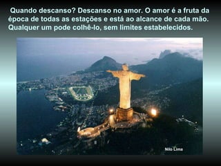 Quando descanso? Descanso no amor. O amor é a fruta da época de todas as estações e está ao alcance de cada mão. Qualquer um pode colhê-lo, sem limites estabelecidos. Nilo Lima 