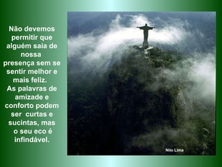 Não devemos permitir que alguém saia de nossa  presença sem se sentir melhor e mais feliz.  As palavras de amizade e conforto podem ser  curtas e sucintas, mas o seu eco é infindável. Nilo Lima 