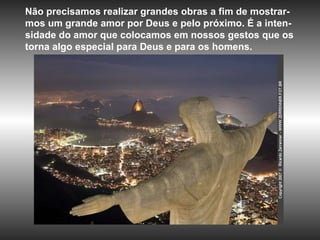 Não precisamos realizar grandes obras a fim de mostrar-mos um grande amor por Deus e pelo próximo. É a inten-sidade do amor que colocamos em nossos gestos que os torna algo especial para Deus e para os homens. 
