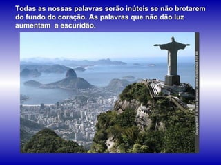 Todas as nossas palavras serão inúteis se não brotarem do fundo do coração. As palavras que não dão luz aumentam  a escuridão.   
