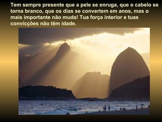 Tem sempre presente que a pele se enruga, que o cabelo se torna branco, que os dias se convertem em anos, mas o mais importante não muda! Tua força interior e tuas convicções não têm idade. 