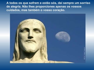 A todos os que sofrem e estão sós, dai sempre um sorriso de alegria. Não lhes proporciones apenas os vossos cuidados, mas também o vosso coração. 