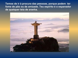 Temos de ir à procura das pessoas, porque podem  ter fome de pão ou de amizade. Teu espírito é o espanador de qualquer teia de aranha. Nilo Lima 