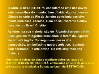 O CRISTO REDENTOR  foi considerado uma das novas sete maravilhas do mundo. Sem dúvida alguma o mara-vilhoso cenário do Rio de Janeiro contribuiu decisiva-mente para essa  escolha, além do seu vibrante simbo-lismo de um Brasil Cristão.  As fotos, na sua maioria, são de  Ricardo Zerrener e Nilo Lima,  geniais   fotógrafos brasileiros, e foram divulgadas em um site inglês. Conseguiu-se, nessa rica composição, um belíssimo quadro artístico, reunindo com harmonia,  a arte divina  e a arte inspirada dos homens.  Admirem a beleza da obra e meditem sobre os textos de MADRE TEREZA DE CALCUTÁ, embalados ao som de uma obra prima da arte musical, a Sonata ao Luar, de BEETHOVEN. 