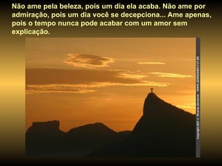 Não ame pela beleza, pois um dia ela acaba. Não ame por admiração, pois um dia você se decepciona... Ame apenas, pois o tempo nunca pode acabar com um amor sem explicação. 