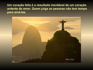 Um coração feliz é o resultado inevitável de um coração ardente de amor. Quem julga as pessoas não tem tempo  para amá-las. Nilo Lima 