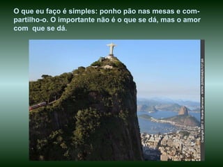 O que eu faço é simples: ponho pão nas mesas e com-partilho-o. O importante não é o que se dá, mas o amor  com  que se dá . 