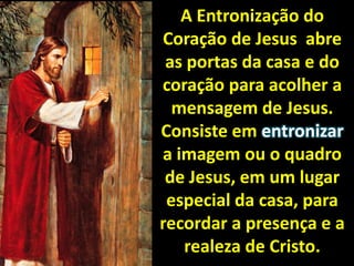 A Entronização do Coração de Jesus  abre as portas da casa e do coração para acolher a mensagem de Jesus. Consiste em entronizar a imagem ou o quadro de Jesus, em um lugar especial da casa, para recordar a presença e a realeza de Cristo.