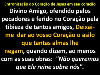 Entronização do Coração de Jesus em seu coração Divino Amigo, ofendido pelos pecadores e ferido no Coração pela tibieza de tantos amigos, Deixai-me  dar ao vosso Coração o asilo que tantas almas lhe negam, quando dizem, ao menos com as suas obras:  "Não queremos que Ele reine sobre nós".