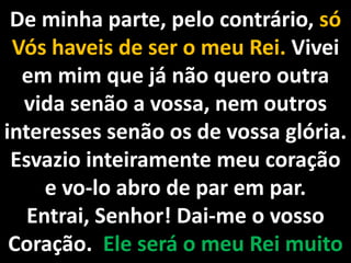 De minha parte, pelo contrário, só Vós haveis de ser o meu Rei. Vivei em mim que já não quero outra vida senão a vossa, nem outros interesses senão os de vossa glória. Esvazio inteiramente meu coração e vo-lo abro de par em par. Entrai, Senhor! Dai-me o vosso Coração.  Ele será o meu Rei muito amado. 
