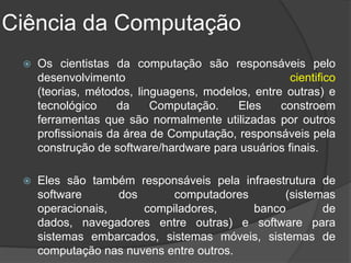 Ciência da Computação
    Os cientistas da computação são responsáveis pelo
     desenvolvimento                                cientifico
     (teorias, métodos, linguagens, modelos, entre outras) e
     tecnológico     da    Computação.    Eles    constroem
     ferramentas que são normalmente utilizadas por outros
     profissionais da área de Computação, responsáveis pela
     construção de software/hardware para usuários finais.

    Eles são também responsáveis pela infraestrutura de
     software      dos      computadores       (sistemas
     operacionais,     compiladores,     banco        de
     dados, navegadores entre outras) e software para
     sistemas embarcados, sistemas móveis, sistemas de
     computação nas nuvens entre outros.
 