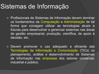 Sistemas de Informação
    Profissionais de Sistemas de Informação devem dominar
     os fundamentos da Computação e Administração de tal
     forma que consigam utilizar as tecnologias atuais e
     futuras para desenvolver e gerenciar sistemas nas áreas
     de gestão empresarial, produção, científica, de apoio à
     decisão, etc.

    Devem promover o uso adequado e eficiente das
     Tecnologias da Informação e Comunicação (TICs) no
     planejamento, análise e desenvolvimento de Sistemas
     de Informação nas empresas dos setores comercial,
     industrial e público.
 
