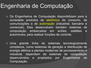 Engenharia de Computação
    Os Engenheiros de Computação disponibilizam para a
     sociedade produtos de eletrônica de consumo, de
     comunicações e de automação (industrial, bancária e
     comercial). Eles desenvolvem também sistemas de
     computação embarcados em aviões, satélites e
     automóveis, para realizar funções de controle.

    Uma grande linha de sistemas tecnologicamente
     complexos, como sistemas de geração e distribuição de
     energia elétrica e plantas modernas de processamento e
     industrial, dependem de sistemas de computação
     desenvolvidos e projetados por Engenheiros de
     Computação.
 