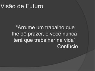 Visão de Futuro


      “Arrume um trabalho que
    lhe dê prazer, e você nunca
     terá que trabalhar na vida”
                        Confúcio
 