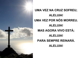 UMA VEZ NA CRUZ SOFREU; ALELUIA! UMA VEZ POR NÓS MORREU. ALELUIA! MAS AGORA VIVO ESTÁ; ALELUIA! PARA SEMPRE REINARÁ. ALELUIA! 