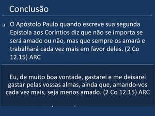 Conclusão
 O Apóstolo Paulo quando escreve sua segunda
Epístola aos Coríntios diz que não se importa se
será amado ou não, mas que sempre os amará e
trabalhará cada vez mais em favor deles. (2 Co
12.15) ARC
 Que possamos sempre andar em obediência ao
Senhor Jesus.
 Pois o resultado dessa obediência fará com que
Deus nos surpreenda.
 Deus nos abençoe sempre.
Eu, de muito boa vontade, gastarei e me deixarei
gastar pelas vossas almas, ainda que, amando-vos
cada vez mais, seja menos amado. (2 Co 12.15) ARC
 