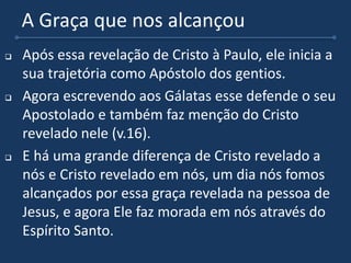 A Graça que nos alcançou
 Após essa revelação de Cristo à Paulo, ele inicia a
sua trajetória como Apóstolo dos gentios.
 Agora escrevendo aos Gálatas esse defende o seu
Apostolado e também faz menção do Cristo
revelado nele (v.16).
 E há uma grande diferença de Cristo revelado a
nós e Cristo revelado em nós, um dia nós fomos
alcançados por essa graça revelada na pessoa de
Jesus, e agora Ele faz morada em nós através do
Espírito Santo.
 