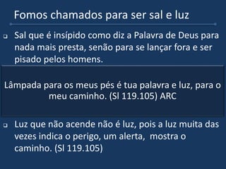 Fomos chamados para ser sal e luz
 Sal que é insípido como diz a Palavra de Deus para
nada mais presta, senão para se lançar fora e ser
pisado pelos homens.
 Também devemos ser luz nesse mundo, afinal de
contas se Cristo está agora revelado em nós,
também devemos ser essa luz que brilha em meio
as trevas.
 Luz que não acende não é luz, pois a luz muita das
vezes indica o perigo, um alerta, mostra o
caminho. (Sl 119.105)
Lâmpada para os meus pés é tua palavra e luz, para o
meu caminho. (Sl 119.105) ARC
 