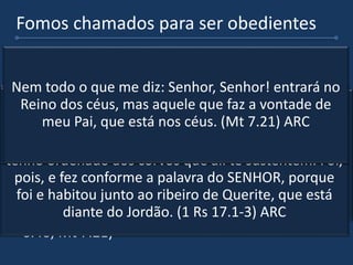 Fomos chamados para ser obedientes
 O Deus que chama e faz a promessa e o homem
que obedece e crê sem ver. (Gn 12.1-4) ARC
 Há momentos de crises em nossa vida que
quando resolvemos obedecer, veremos o cuidado
do Senhor, foi assim com o profeta Elias.(1 Rs
17.3-5)
 Jamais seremos servos de verdade desse Deus tão
grande se não formos obedientes, quantos o
chamam de Senhor mas não o obedecem. (Lc
6.46; Mt 7.21)
Ora, o SENHOR disse a Abrão: Sai-te da tua terra, e da
tua parentela, e da casa de teu pai, para a terra que
eu te mostrarei... Assim, partiu Abrão, como o
SENHOR lhe tinha dito, e foi Ló com ele; e era Abrão
da idade de setenta e cinco anos, quando saiu de
Harã. (Gn 12.1,4) ARC
Vai-te daqui, e vira-te para o oriente, e esconde-te
junto ao ribeiro de Querite, que está diante do
Jordão. E há de ser que beberás do ribeiro; e eu
tenho ordenado aos corvos que ali te sustentem. Foi,
pois, e fez conforme a palavra do SENHOR, porque
foi e habitou junto ao ribeiro de Querite, que está
diante do Jordão. (1 Rs 17.1-3) ARC
E por que me chamais Senhor, Senhor, e não fazeis o
que eu digo? (Lc 6.46) ARC
Nem todo o que me diz: Senhor, Senhor! entrará no
Reino dos céus, mas aquele que faz a vontade de
meu Pai, que está nos céus. (Mt 7.21) ARC
 