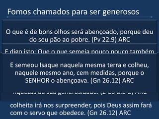 Fomos chamados para ser generosos
 A generosidade é qualidade de quem ama, de
quem ajuda os outros com seus recursos, com seu
tempo e com seus talentos que O Senhor deu. (2
Co 8.1-2). ARC
 Quem é generoso principalmente com os menos
favorecidos é abençoado pelo Senhor. (Pv 22.9)
ARC
 Tem certas pessoas que querem colher sem ter
plantado, isso é impossível!. (2 Co 9.6) ARC
 Quando semeamos com amor e obediência, a
colheita irá nos surpreender, pois Deus assim fará
com o servo que obedece. (Gn 26.12) ARC
Também, irmãos, vos fazemos conhecer a graça de
Deus dada às igrejas da Macedônia; como, em muita
prova de tribulação, houve abundância do seu gozo, e
como a sua profunda pobreza superabundou em
riquezas da sua generosidade. (2 Co 8.1-2) ARC
O que é de bons olhos será abençoado, porque deu
do seu pão ao pobre. (Pv 22.9) ARC
E digo isto: Que o que semeia pouco pouco também
ceifará; e o que semeia em abundância em
abundância também ceifará. (2 Co 9.6) ARCE semeou Isaque naquela mesma terra e colheu,
naquele mesmo ano, cem medidas, porque o
SENHOR o abençoava. (Gn 26.12) ARC
 
