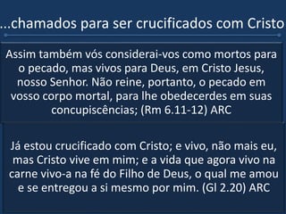 ...chamados para ser crucificados com Cristo
 Quando resolvemos ter uma vida piedosa, uma
vida não mais concentrada em nossas decisões,
mas uma vida onde Cristo é quem está no
controle, andaremos agradando a Deus. (Gl 2.20)
ARC
 E se fomos crucificados, certamente o pecado já
não faz parte agora dessa nova vida que vivemos,
porque se obedecermos à velha natureza estamos
desobedecendo a Cristo nosso Senhor. (Rm 6.11-
12) ARC
Já estou crucificado com Cristo; e vivo, não mais eu,
mas Cristo vive em mim; e a vida que agora vivo na
carne vivo-a na fé do Filho de Deus, o qual me amou
e se entregou a si mesmo por mim. (Gl 2.20) ARC
Assim também vós considerai-vos como mortos para
o pecado, mas vivos para Deus, em Cristo Jesus,
nosso Senhor. Não reine, portanto, o pecado em
vosso corpo mortal, para lhe obedecerdes em suas
concupiscências; (Rm 6.11-12) ARC
 