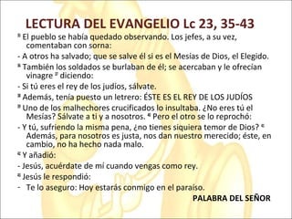 LECTURA DEL EVANGELIO Lc 23, 35-43
35
El pueblo se había quedado observando. Los jefes, a su vez,
comentaban con sorna:
- A otros ha salvado; que se salve él si es el Mesías de Dios, el Elegido.
36
También los soldados se burlaban de él; se acercaban y le ofrecían
vinagre 37
diciendo:
- Si tú eres el rey de los judíos, sálvate.
38
Además, tenía puesto un letrero: ÉSTE ES EL REY DE LOS JUDÍOS
39
Uno de los malhechores crucificados lo insultaba. ¿No eres tú el
Mesías? Sálvate a ti y a nosotros. 40
Pero el otro se lo reprochó:
- Y tú, sufriendo la misma pena, ¿no tienes siquiera temor de Dios? 41
Además, para nosotros es justa, nos dan nuestro merecido; éste, en
cambio, no ha hecho nada malo.
42
Y añadió:
- Jesús, acuérdate de mí cuando vengas como rey.
43
Jesús le respondió:
- Te lo aseguro: Hoy estarás conmigo en el paraíso.
PALABRA DEL SEÑOR
 